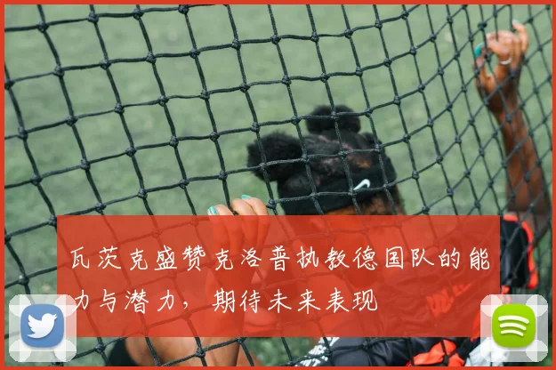 瓦茨克盛赞克洛普执教德国队的能力与潜力，期待未来表现