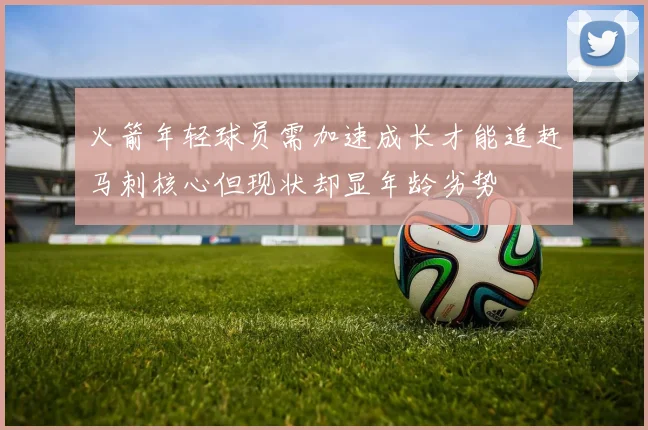 火箭年轻球员需加速成长才能追赶马刺核心但现状却显年龄劣势