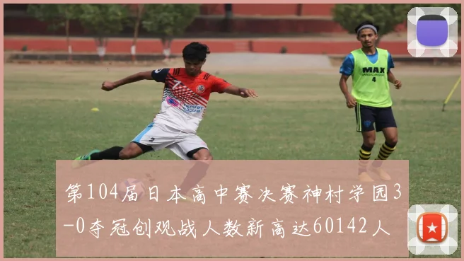 第104届日本高中赛决赛神村学园3-0夺冠创观战人数新高达60142人