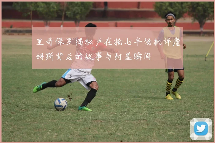 里奇保罗揭秘卢在抢七半场批评詹姆斯背后的故事与封盖瞬间