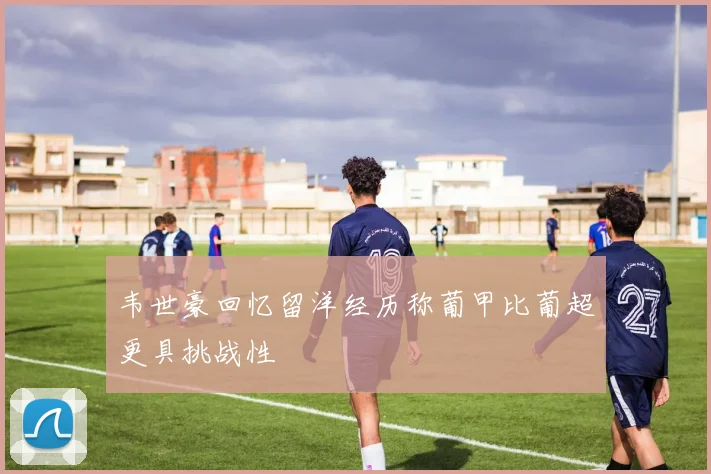 韦世豪回忆留洋经历称葡甲比葡超更具挑战性