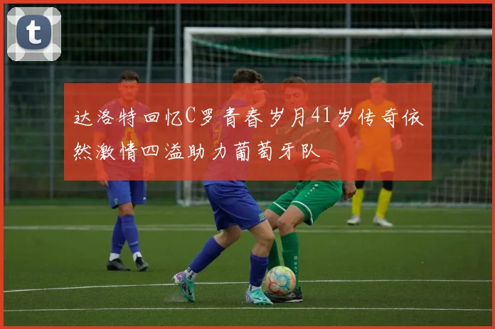 达洛特回忆C罗青春岁月41岁传奇依然激情四溢助力葡萄牙队