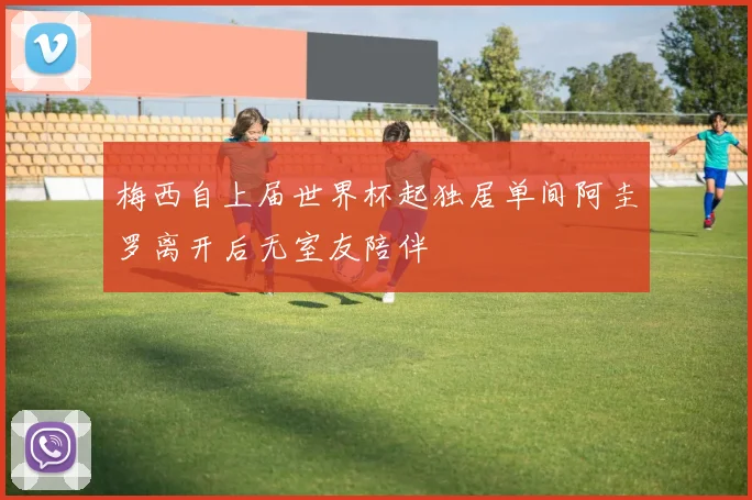 梅西自上届世界杯起独居单间阿圭罗离开后无室友陪伴