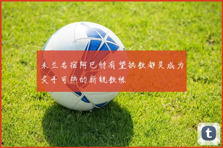米兰名宿阿巴特有望执教都灵成为炙手可热的新锐教练