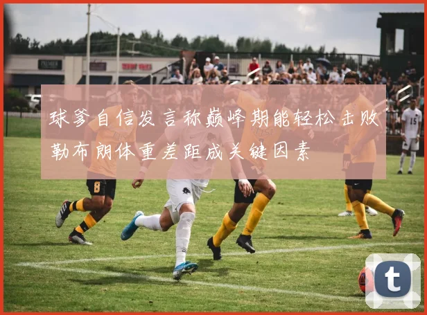 球爹自信发言称巅峰期能轻松击败勒布朗体重差距成关键因素