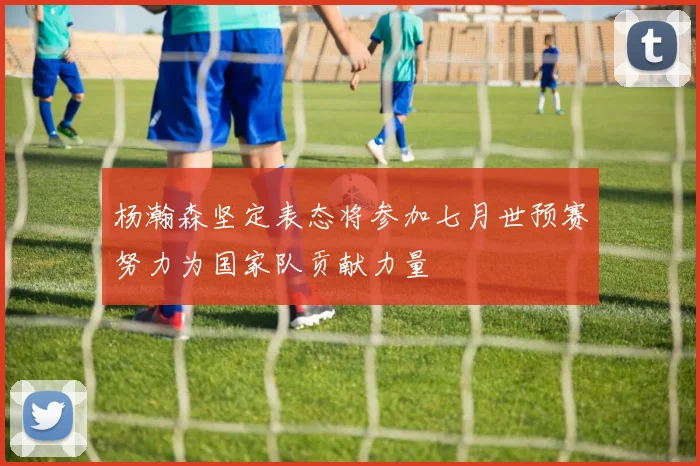 杨瀚森坚定表态将参加七月世预赛努力为国家队贡献力量