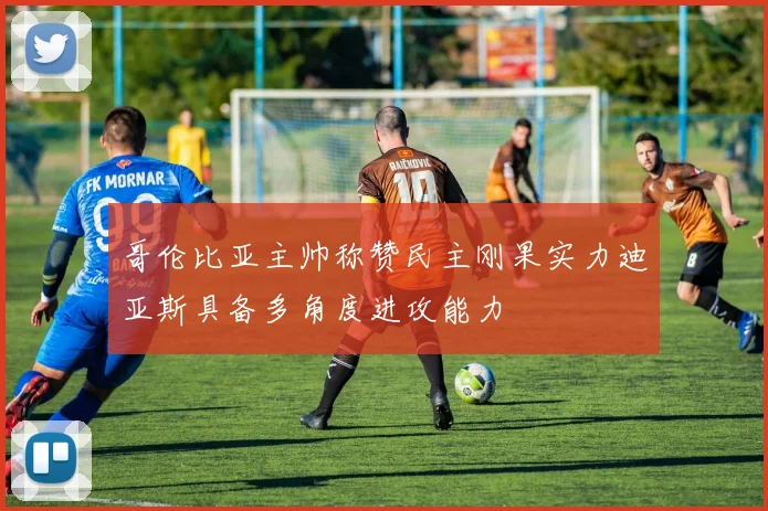 哥伦比亚主帅称赞民主刚果实力迪亚斯具备多角度进攻能力