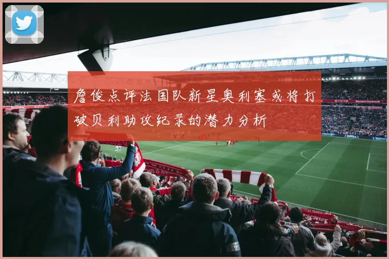詹俊点评法国队新星奥利塞或将打破贝利助攻纪录的潜力分析