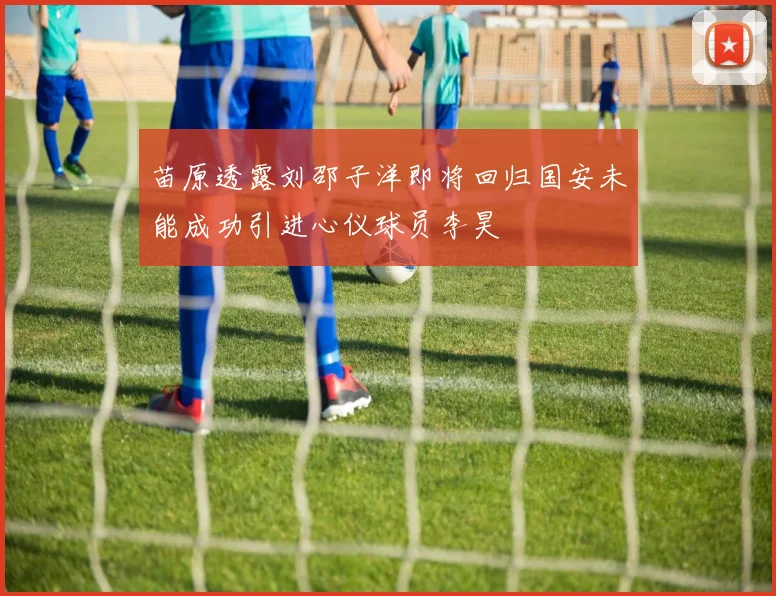 苗原透露刘邵子洋即将回归国安未能成功引进心仪球员李昊