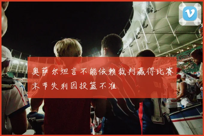 奥萨尔坦言不能依赖裁判赢得比赛末节失利因投篮不准