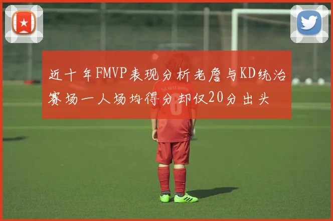 近十年FMVP表现分析老詹与KD统治赛场一人场均得分却仅20分出头