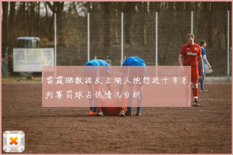 雷霆晒数据反击湖人抱怨近十年系列赛罚球占优情况分析