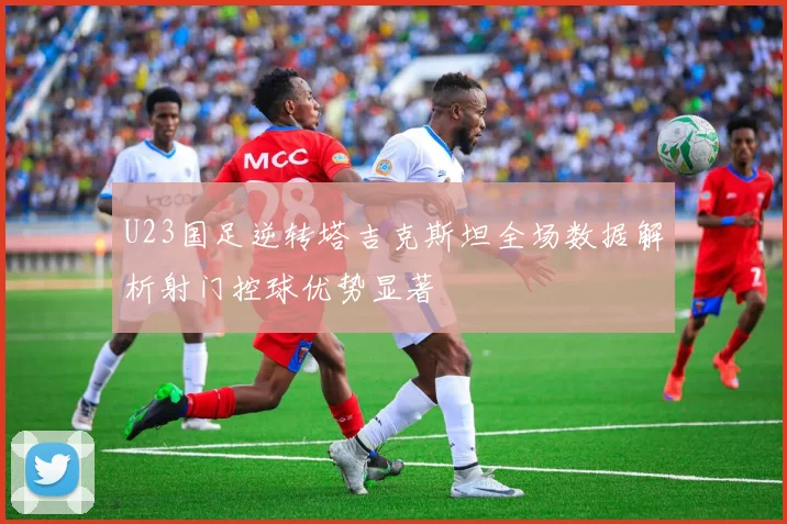 U23国足逆转塔吉克斯坦全场数据解析射门控球优势显著